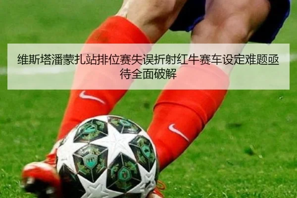 维斯塔潘蒙扎站排位赛失误折射红牛赛车设定难题亟待全面破解 - xingkong.com